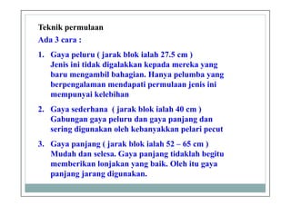 Teknik permulaan
Ada 3 cara :
1. Gaya peluru ( jarak blok ialah 27.5 cm )
Jenis ini tidak digalakkan kepada mereka yang
baru mengambil bahagian. Hanya pelumba yang
berpengalaman mendapati permulaan jenis ini
mempunyai kelebihan
2. Gaya sederhana ( jarak blok ialah 40 cm )
Gabungan gaya peluru dan gaya panjang dan
sering digunakan oleh kebanyakkan pelari pecut
3. Gaya panjang ( jarak blok ialah 52 – 65 cm )
Mudah dan selesa. Gaya panjang tidaklah begitu
memberikan lonjakan yang baik. Oleh itu gaya
panjang jarang digunakan.
 
