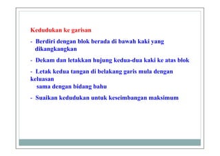 Kedudukan ke garisan
- Berdiri dengan blok berada di bawah kaki yang
dikangkangkan
- Dekam dan letakkan hujung kedua-dua kaki ke atas blok
- Letak kedua tangan di belakang garis mula dengan
keluasan
sama dengan bidang bahu
- Suaikan kedudukan untuk keseimbangan maksimum
 