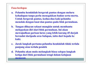 Fasa berlepas
a. Pelumba hendaklah bergerak pantas dengan meluru
kehadapan tanpa perlu menegakkan badan serta-merta.
Untuk bergerak pantas, kedua-dua kaki pelumba
menolak dengan kuat dan pantas pada blok permulaan.
b. Tangan dihayun sekuat mungkin untuk membantu
melepaskan diri dari blok permulaan. Ini akan
mewujudkan garisan lurus yang lebih kurang 45 darjah
bersudut daripada aras balapan, iaitu dari kepala ke
kaki.
c. Jarak langkah pertama pelumba hendaklah tidak terlalu
panjang atau terlalu pendek
d. Pelumba akan mula melangkah biasa selepas langkah
ketiga dari blok permulaan tetapi dalam kelajuan
memecut.
 