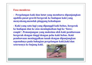 Fasa menderas
- Pergelangan kaki dan lutut yang membawa dipanjangkan
apabila pusat graviti bergerak ke hadapan kaki yang
menyokong,menolak pinggang kehadapan
- Kaki yang satu lagi yang dipanggil kaki bebas, bergerak
ke hadapan dan ke atas meningkatkan lagi ke ‘force-
couple’. Pemanjangan yang maksima oleh kaki pembawaan
bergerak dengan tinggi dengan peha kaki bebas. Kaki
pembawaan meninggalkan tanah dengan dipanjangkan
sepenuhnya pada bahagian pergelangan kaki,kaki dan
seterusnya ke hujung kaki.
 