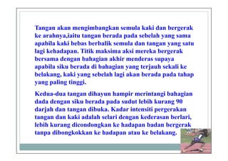 Tangan akan mengimbangkan semula kaki dan bergerak
ke arahnya,iaitu tangan berada pada sebelah yang sama
apabila kaki bebas berbalik semula dan tangan yang satu
lagi kehadapan. Titik maksima aksi mereka bergerak
bersama dengan bahagian akhir menderas supaya
apabila siku berada di bahagian yang terjauh sekali ke
belakang, kaki yang sebelah lagi akan berada pada tahap
yang paling tinggi.
Kedua-dua tangan dihayun hampir merintangi bahagian
dada dengan siku berada pada sudut lebih kurang 90
darjah dan tangan dibuka. Kadar intensiti pergerakan
tangan dan kaki adalah selari dengan kederasan berlari,
lebih kurang dicondongkan ke hadapan badan bergerak
tanpa dibongkokkan ke hadapan atau ke belakang.
 