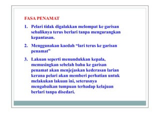 FASA PENAMAT
1. Pelari tidak digalakkan melompat ke garisan
sebaliknya terus berlari tanpa mengurangkan
kepantasan.
2. Menggunakan kaedah “lari terus ke garisan
penamat”
3. Lakuan seperti menundukkan kepala,
memusingkan sebelah bahu ke garisan
penamat akan menjejaskan kederasan larian
kerana pelari akan memberi perhatian untuk
melakukan lakuan ini, seterusnya
mengabaikan tumpuan terhadap kelajuan
berlari tanpa disedari.
 