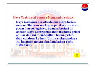 Daya Centripetal Semasa Mengambil selekoh
Daya ini hanya berlaku dalam acara larian
yang melibatkan selekoh seperti acara 200m,
400m dan sebagainya. Semasa berlari di
selekoh Daya Centripetal akan menarik pelari
ke luar dan ini membuatkan badan pelari
akan condong ke luar. Untuk melawan daya
ini, hayunan tangan dan langkahan perlu
diubahsuai.
 