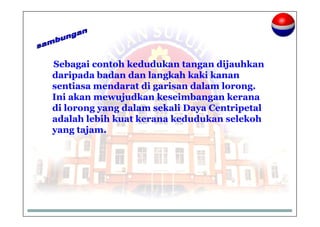 Sebagai contoh kedudukan tangan dijauhkan
daripada badan dan langkah kaki kanan
sentiasa mendarat di garisan dalam lorong.
Ini akan mewujudkan keseimbangan kerana
di lorong yang dalam sekali Daya Centripetal
adalah lebih kuat kerana kedudukan selekoh
yang tajam.
 