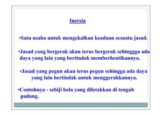 Inersia
•Satu usaha untuk mengekalkan keadaan sesuatu jasad.
•Jasad yang pegun akan terus pegun sehingga ada daya
yang lain bertindak untuk menggerakkannya.
•Jasad yang bergerak akan terus bergerak sehinggga ada
daya yang lain yang bertindak memberhentikannya.
•Contohnya - sebiji bola yang diletakkan di tengah
padang.
 