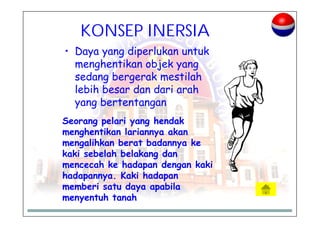 KONSEP INERSIA
• Daya yang diperlukan untuk
menghentikan objek yang
sedang bergerak mestilah
lebih besar dan dari arah
yang bertentangan
Seorang pelari yang hendak
menghentikan lariannya akan
mengalihkan berat badannya ke
kaki sebelah belakang dan
mencecah ke hadapan dengan kaki
hadapannya. Kaki hadapan
memberi satu daya apabila
menyentuh tanah
 