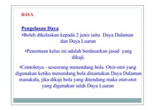Pengelasan Daya
•Boleh dikelaskan kepada 2 jenis iaitu Daya Dalaman
dan Daya Luaran
•Penentuan kelas ini adalah berdasarkan jasad yang
dikaji.
•Contohnya - seseorang menendang bola. Otot-otot yang
digunakan ketika menendang bola dinamakan Daya Dalaman
manakala, jika dikaji bola yang ditendang maka otot-otot
yang digunakan ialah Daya Luaran
DAYA
 