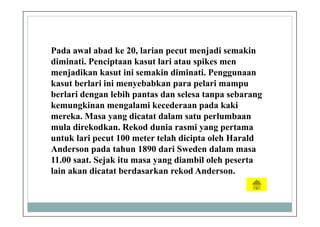 Pada awal abad ke 20, larian pecut menjadi semakin
diminati. Penciptaan kasut lari atau spikes men
menjadikan kasut ini semakin diminati. Penggunaan
kasut berlari ini menyebabkan para pelari mampu
berlari dengan lebih pantas dan selesa tanpa sebarang
kemungkinan mengalami kecederaan pada kaki
mereka. Masa yang dicatat dalam satu perlumbaan
mula direkodkan. Rekod dunia rasmi yang pertama
untuk lari pecut 100 meter telah dicipta oleh Harald
Anderson pada tahun 1890 dari Sweden dalam masa
11.00 saat. Sejak itu masa yang diambil oleh peserta
lain akan dicatat berdasarkan rekod Anderson.
 