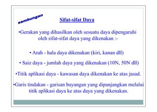Sifat-sifat Daya
•Gerakan yang dihasilkan oleh sesuatu daya dipengaruhi
oleh sifat-sifat daya yang dikenakan :-
• Saiz daya - jumlah daya yang dikenakan (10N, 50N dll)
• Arah - hala daya dikenakan (kiri, kanan dll)
•Titik aplikasi daya - kawasan daya dikenakan ke atas jasad.
•Garis tindakan - garisan bayangan yang dipanjangkan melalui
titik aplikasi daya ke atas daya yang dikenakan.
 