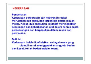 KEDERASAN
Pengenalan
Kederasan pergerakan dan kederasan reaksi
merupakan dua angkubah terpenting dalam lakuan
motor. Kedua-dua angkubah ini dapat meningkatkan
kecekapan dan keberkesanan atlit dalam semua acara
perseorangan dan berpasukan dalam sukan dan
permainan.
Definisi
Kederasan boleh didefinisikan sebagai masa yang
diambil untuk menggerakkan anggota badan
dan keseluruhan badan melalui ruang.
 