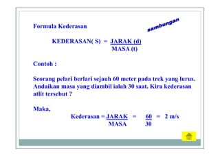 Formula Kederasan
KEDERASAN( S) = JARAK (d)
MASA (t)
Contoh :
Seorang pelari berlari sejauh 60 meter pada trek yang lurus.
Andaikan masa yang diambil ialah 30 saat. Kira kederasan
atlit tersebut ?
Maka,
Kederasan = JARAK = 60 = 2 m/s
MASA 30
 