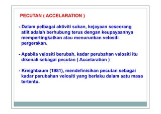PECUTAN ( ACCELARATION )
- Dalam pelbagai aktiviti sukan, kejayaan seseorang
atlit adalah berhubung terus dengan keupayaannya
mempertingkatkan atau menurunkan velositi
pergerakan.
- Apabila velositi berubah, kadar perubahan velositi itu
dikenali sebagai pecutan ( Accelaration )
- Kreighbaum (1981), mendefinisikan pecutan sebagai
kadar perubahan velositi yang berlaku dalam satu masa
tertentu.
 