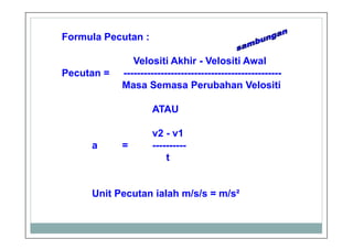 Formula Pecutan :
Velositi Akhir - Velositi Awal
Pecutan = -----------------------------------------------
Masa Semasa Perubahan Velositi
ATAU
v2 - v1
a = ----------
t
Unit Pecutan ialah m/s/s = m/s²
 