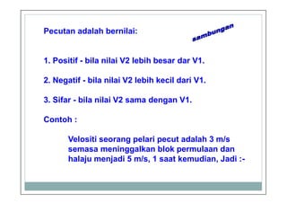 Pecutan adalah bernilai:
1. Positif - bila nilai V2 lebih besar dar V1.
2. Negatif - bila nilai V2 lebih kecil dari V1.
3. Sifar - bila nilai V2 sama dengan V1.
Contoh :
Velositi seorang pelari pecut adalah 3 m/s
semasa meninggalkan blok permulaan dan
halaju menjadi 5 m/s, 1 saat kemudian, Jadi :-
 