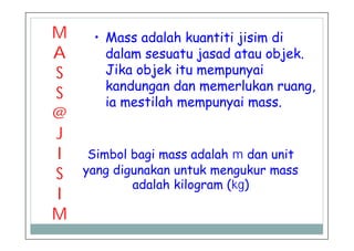M
A
S
S
@
J
I
S
I
M
• Mass adalah kuantiti jisim di
dalam sesuatu jasad atau objek.
Jika objek itu mempunyai
kandungan dan memerlukan ruang,
ia mestilah mempunyai mass.
Simbol bagi mass adalah m dan unit
yang digunakan untuk mengukur mass
adalah kilogram (kg)
 