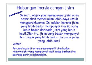 Hubungan Inersia dengan Jisim
Sesuatu objek yang mempunyai jisim yang
besar akan memerlukan lebih daya untuk
menggerakkannya. Ini adalah kerana jisim
yang lebih besar mempunyai inersia yang
lebih besar daripada jisim yang lebih
kecil.Oleh itu, jisim yang besar mempunyai
tentangan yang lebih besar daripada jisim
yang lebih kecil
Contoh
Perbandingan di antara seorang ahli bina badan
heavyweight yang mempunyai lebih mass berbanding
seorang peninju lightweight.
 