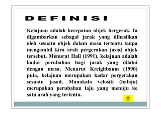 Kelajuan adalah kecepatan objek bergerak. Ia
digambarkan sebagai jarak yang dihasilkan
oleh sesuatu objek dalam masa tertentu tanpa
mengambil kira arah pergerakan jasad objek
tersebut. Menurut Hall (1991), kelajuan adalah
kadar perubahan bagi jarak yang dilalui
dengan masa. Menurut Kreighbaum (1990)
pula, kelajuan merupakan kadar pergerakan
sesuatu jasad. Manakala velositi (halaju)
merupakan perubahan laju yang menuju ke
satu arah yang tertentu.
 