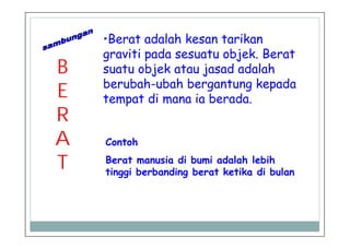 B
E
R
A
T
•Berat adalah kesan tarikan
graviti pada sesuatu objek. Berat
suatu objek atau jasad adalah
berubah-ubah bergantung kepada
tempat di mana ia berada.
Contoh
Berat manusia di bumi adalah lebih
tinggi berbanding berat ketika di bulan
 