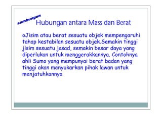 Hubungan antara Mass dan Berat
oJisim atau berat sesuatu objek mempengaruhi
tahap kestabilan sesuatu objek.Semakin tinggi
jisim sesuatu jasad, semakin besar daya yang
diperlukan untuk menggerakkannya. Contohnya
ahli Sumo yang mempunyai berat badan yang
tinggi akan menyukarkan pihak lawan untuk
menjatuhkannya
 