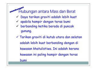 Hubungan antara Mass dan Berat
Daya tarikan graviti adalah lebih kuat
apabila hampir dengan teras bumi
berbanding ketika berada di puncak
gunung.
Tarikan graviti di kutub utara dan selatan
adalah lebih kuat berbanding dengan di
kawasan khatulistiwa. Ini adalah kerana
kawasan ini paling hampir dengan teras
bumi
 