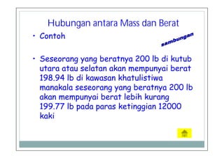 • Contoh
• Seseorang yang beratnya 200 lb di kutub
utara atau selatan akan mempunyai berat
198.94 lb di kawasan khatulistiwa
manakala seseorang yang beratnya 200 lb
akan mempunyai berat lebih kurang
199.77 lb pada paras ketinggian 12000
kaki
Hubungan antara Mass dan Berat
 