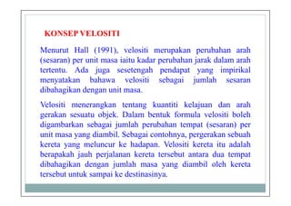 KONSEP VELOSITI
Menurut Hall (1991), velositi merupakan perubahan arah
(sesaran) per unit masa iaitu kadar perubahan jarak dalam arah
tertentu. Ada juga sesetengah pendapat yang impirikal
menyatakan bahawa velositi sebagai jumlah sesaran
dibahagikan dengan unit masa.
Velositi menerangkan tentang kuantiti kelajuan dan arah
gerakan sesuatu objek. Dalam bentuk formula velositi boleh
digambarkan sebagai jumlah perubahan tempat (sesaran) per
unit masa yang diambil. Sebagai contohnya, pergerakan sebuah
kereta yang meluncur ke hadapan. Velositi kereta itu adalah
berapakah jauh perjalanan kereta tersebut antara dua tempat
dibahagikan dengan jumlah masa yang diambil oleh kereta
tersebut untuk sampai ke destinasinya.
 