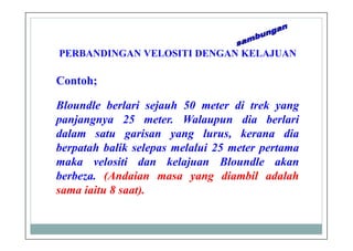 PERBANDINGAN VELOSITI DENGAN KELAJUAN
Bloundle berlari sejauh 50 meter di trek yang
panjangnya 25 meter. Walaupun dia berlari
dalam satu garisan yang lurus, kerana dia
berpatah balik selepas melalui 25 meter pertama
maka velositi dan kelajuan Bloundle akan
berbeza. (Andaian masa yang diambil adalah
sama iaitu 8 saat).
Contoh;
 