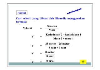 Velositi
Cari velositi yang dibuat oleh Bloundle menggunakan
formula;
Sesaran
Masa
Velositi =
V =
Kedudukan 2 – kedudukan 1
Masa 2 + masa 1
V =
25 meter – 25 meter
8 saat + 0 saat
0 m/s.V =
V =
0 meter
8 saat
 