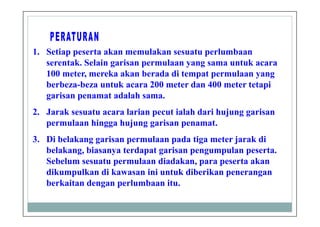 1. Setiap peserta akan memulakan sesuatu perlumbaan
serentak. Selain garisan permulaan yang sama untuk acara
100 meter, mereka akan berada di tempat permulaan yang
berbeza-beza untuk acara 200 meter dan 400 meter tetapi
garisan penamat adalah sama.
2. Jarak sesuatu acara larian pecut ialah dari hujung garisan
permulaan hingga hujung garisan penamat.
3. Di belakang garisan permulaan pada tiga meter jarak di
belakang, biasanya terdapat garisan pengumpulan peserta.
Sebelum sesuatu permulaan diadakan, para peserta akan
dikumpulkan di kawasan ini untuk diberikan penerangan
berkaitan dengan perlumbaan itu.
 