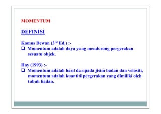 DEFINISI
Kamus Dewan (3rd Ed.) :-
Momentum adalah daya yang mendorong pergerakan
sesuatu objek.
Hay (1993) :-
Momentum adalah hasil daripada jisim badan dan velositi,
momentum adalah kuantiti pergerakan yang dimiliki oleh
tubuh badan.
MOMENTUM
 
