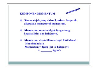 KOMPONEN MOMENTUM
Semua objek yang dalam keadaan bergerak
dikatakan mempunyai momentum.
Momentum sesuatu objek bergantung
kepada jisim dan halajunya.
Momentum ditakrifkan sebagai hasil darab
jisim dan halaju
Momentum = Jisim (m) X halaju (v)
= ________ kg m/s
 
