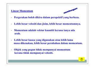 Linear Momentum
- Pergerakan boleh dikira dalam perspektif yang berbeza.
- Lebih besar velositi dan jisim, lebih besar momentumnya.
- Momentum adalah vektur kuantiti kerana ianya ada
arah.
- Lebih besar kuasa yang digunakan atau lebih lama
masa dikenakan, lebih besar perubahan dalam momentum.
- Objek yang pegun tidak mempunyai momentum
kerana tidak mempunyai velositi.
 