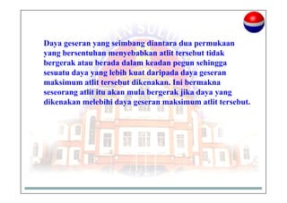 Daya geseran yang seimbang diantara dua permukaan
yang bersentuhan menyebabkan atlit tersebut tidak
bergerak atau berada dalam keadan pegun sehingga
sesuatu daya yang lebih kuat daripada daya geseran
maksimum atlit tersebut dikenakan. Ini bermakna
seseorang atlit itu akan mula bergerak jika daya yang
dikenakan melebihi daya geseran maksimum atlit tersebut.
 
