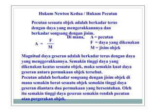 Hukum Newton Kedua / Hukum Pecutan
Pecutan sesuatu objek adalah berkadar terus
dengan daya yang mengerakkannnya dan
berkadar songsang dengan jisim.
A =
F___
M
Di mana, A = pecutan
F = daya yang dikenakan
M = jisim objek
Magnitud daya geseran adalah berkadar terus dengan daya
yang menggerakkannya. Semakin tinggi daya yang
dikenakan keatas sesuatu objek, maka semakin kuat daya
geseran antara permukaan objek tersebut.
Pecutan adalah berkadar songsang dengan jisim objek di
mana semakin berat sesuatu objek semakin tinggi daya
geseran diantara dua permukaan yang bersentuhan. Oleh
itu semakin tinggi daya geseran semakin rendah pecutan
atau pergerakan objek.
 