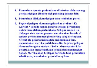 4. Permulaan sesuatu perlumbaan dilakukan oleh seorang
pelepas dengan dibantu oleh penolong pelepas lain.
5. Permulaan dilakukan dengan cara tembakan pistol.
6. Pegawai pelepas akan mengeluarkan arahan ‘ Ke
Garisan ‘ kepada semua peserta sebagai persediaan
untuk memulakan perlumbaan. Selepas arahan itu
didengar oleh semua peserta, mereka akan berada di
tempat permulaan mengikut lorong yang ditetapkan.
Setelah itu peserta hendaklah mendiamkan diri,
menandakan mereka sudah bersedia. Pegawai pelepas
akan melaungkan arahan ‘ Sedia ‘ dan sepantas kilat
peserta akan mendongakkan kepala dan mengangkat
badan. Mereka akan berlepas daripada blok permulaan
sebaik sahaja tembakan pistol dibunyikan
 