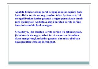 Apabila kereta sorong sarat dengan muatan seperti batu
bata. Jisim kereta sorang tersebut talah bertambah. Ini
mengakibatkan kadar geseran dengan permukaan tanah
juga meningkat. Akibatnya daya pecutan kereta sorang
tersebut semakin berkurangan.
Sebaliknya, jika muatan kereta sorang itu dikurangkan,
jisim kereta sorang tersebut turut menurun. Keadaan
akan mengurangkan kadar geseran dan menyebabkan
daya pecutan semakin meningkat.
 