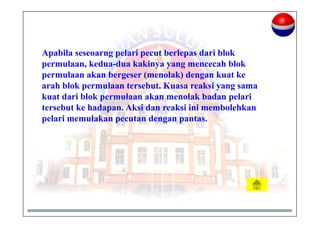 Apabila seseoarng pelari pecut berlepas dari blok
permulaan, kedua-dua kakinya yang mencecah blok
permulaan akan bergeser (menolak) dengan kuat ke
arah blok permulaan tersebut. Kuasa reaksi yang sama
kuat dari blok permulaan akan menolak badan pelari
tersebut ke hadapan. Aksi dan reaksi ini membolehkan
pelari memulakan pecutan dengan pantas.
 