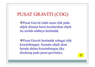 PUSAT GRAVITI (COG)
Pusat Garviti ialah suatu titik pada
objek dimana berat keseluruhan objek
itu seolah-olahnya bertindak.
Pusat Graviti bertindak sebagai titik
keseimbangan. Sesuatu objek akan
berada dalam keseimbangan jika
disokong pada pusat gravitinya.
 