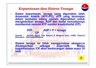 Kepantasan dan Sistem Tenaga
» Dalam kepantasan, tenaga yang digunakan ialah
Anaerobik Alaktik (ATP-PC). ATP yang tersimpan
dalam jambatan silang myosin dipecahkan untuk
menghasilkan tenaga, ADP dan fosfat kemudiannya
membentuk semula ATP melalui kreatinfosfat (CP).
ATP ADP + P + tenaga
CP
Sumber : Damien Davis, Tom Kimmet & Margaret Auty, (1986). Physical
Education : Theory and Practice
» Sistem tenaga ini tidak menggunakan oksigen,ia
dikategorikan sebagai anaerobik. Walau
bagaimanapun, CP akan berkurangan dalam masa 10
saat.
 