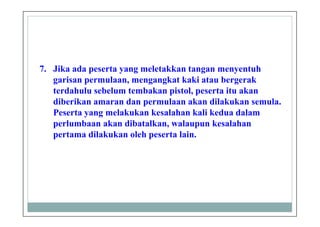 7. Jika ada peserta yang meletakkan tangan menyentuh
garisan permulaan, mengangkat kaki atau bergerak
terdahulu sebelum tembakan pistol, peserta itu akan
diberikan amaran dan permulaan akan dilakukan semula.
Peserta yang melakukan kesalahan kali kedua dalam
perlumbaan akan dibatalkan, walaupun kesalahan
pertama dilakukan oleh peserta lain.
 