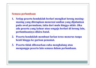 Semasa perlumbaan
1. Setiap peserta hendaklah berlari mengikut lorong masing-
masing yang ditetapkan menerusi undian yang dijalankan
pada awal permulaan, iaitu dari mula hingga akhir. Jika
ada peserta yang keluar atau sengaja berlari di lorong lain,
perlumbaannya dikira batal.
2. Peserta hendaklah membuat larian terus menerus tanpa
henti hingga ke garisan penamat.
3. Peserta tidak dibenarkan cuba menghalang atau
menganggu peserta lain semasa dalam perlumbaan.
 