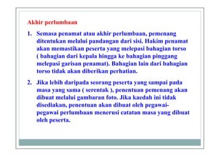 Akhir perlumbaan
1. Semasa penamat atau akhir perlumbaan, pemenang
ditentukan melalui pandangan dari sisi. Hakim penamat
akan memastikan peserta yang melepasi bahagian torso
( bahagian dari kepala hingga ke bahagian pinggang
melepasi garisan penamat). Bahagian lain dari bahagian
torso tidak akan diberikan perhatian.
2. Jika lebih daripada seorang peserta yang sampai pada
masa yang sama ( serentak ), penentuan pemenang akan
dibuat melalui gambaran foto. Jika kaedah ini tidak
disediakan, penentuan akan dibuat oleh pegawai-
pegawai perlumbaan menerusi catatan masa yang dibuat
oleh peserta.
 