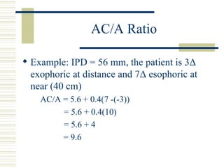 AC/A Ratio

 Example: IPD = 56 mm, the patient is 3Δ
  exophoric at distance and 7Δ esophoric at
  near (40 cm)
    AC/A = 5.6 + 0.4(7 -(-3))
         = 5.6 + 0.4(10)
         = 5.6 + 4
         = 9.6
 