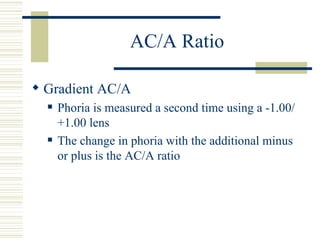 AC/A Ratio

 Gradient AC/A
     Phoria is measured a second time using a -1.00/
      +1.00 lens
     The change in phoria with the additional minus
      or plus is the AC/A ratio
 