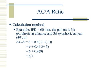 AC/A Ratio

 Calculation method
     Example: IPD = 60 mm, the patient is 3Δ
      exophoric at distance and 3Δ exophoric at near
      (40 cm)
      AC/A = 6 + 0.4(-3 - (-3))
            = 6 + 0.4(-3+ 3)
            = 6 + 0.4(0)
            = 6/1
 