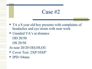 Case #2

 TA a 8 year old boy presents with complaints of
  headaches and eye strain with near work
 Unaided VA’s at distance
  OD 20/50
  OS 20/50
At near 20/20 OD,OS,OU
 Cover Test: 2XP/10XP’
 IPD=54mm
 