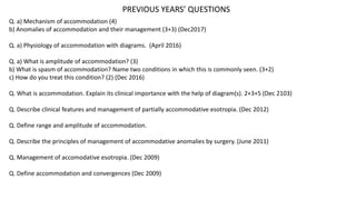 PREVIOUS YEARS’ QUESTIONS
Q. a) Mechanism of accommodation (4)
b) Anomalies of accommodation and their management (3+3) (Dec2017)
Q. a) Physiology of accommodation with diagrams. (April 2016)
Q. a) What is amplitude of accommodation? (3)
b) What is spasm of accommodation? Name two conditions in which this is commonly seen. (3+2)
c) How do you treat this condition? (2) (Dec 2016)
Q. What is accommodation. Explain its clinical importance with the help of diagram(s). 2+3+5 (Dec 2103)
Q. Describe clinical features and management of partially accommodative esotropia. (Dec 2012)
Q. Define range and amplitude of accommodation.
Q. Describe the principles of management of accommodative anomalies by surgery. (June 2011)
Q. Management of accomodative esotropia. (Dec 2009)
Q. Define accommodation and convergences (Dec 2009)
 