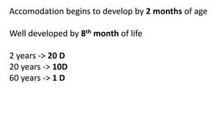 Accomodation begins to develop by 2 months of age
Well developed by 8th month of life
2 years -> 20 D
20 years -> 10D
60 years -> 1 D
 