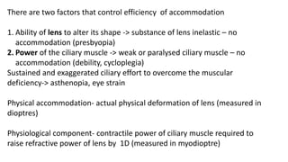 There are two factors that control efficiency of accommodation
1. Ability of lens to alter its shape -> substance of lens inelastic – no
accommodation (presbyopia)
2. Power of the ciliary muscle -> weak or paralysed ciliary muscle – no
accommodation (debility, cycloplegia)
Sustained and exaggerated ciliary effort to overcome the muscular
deficiency-> asthenopia, eye strain
Physical accommodation- actual physical deformation of lens (measured in
dioptres)
Physiological component- contractile power of ciliary muscle required to
raise refractive power of lens by 1D (measured in myodioptre)
 