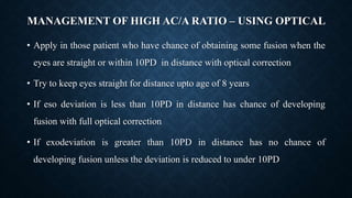 MANAGEMENT OF HIGH AC/A RATIO – USING OPTICAL
• Apply in those patient who have chance of obtaining some fusion when the
eyes are straight or within 10PD in distance with optical correction
• Try to keep eyes straight for distance upto age of 8 years
• If eso deviation is less than 10PD in distance has chance of developing
fusion with full optical correction
• If exodeviation is greater than 10PD in distance has no chance of
developing fusion unless the deviation is reduced to under 10PD
 